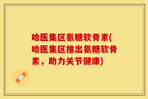 哈医集区氨糖软骨素(哈医集区推出氨糖软骨素，助力关节健康)