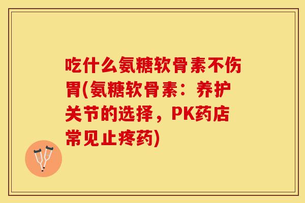 吃什么氨糖软骨素不伤胃(氨糖软骨素：养护关节的选择，PK药店常见止疼药)