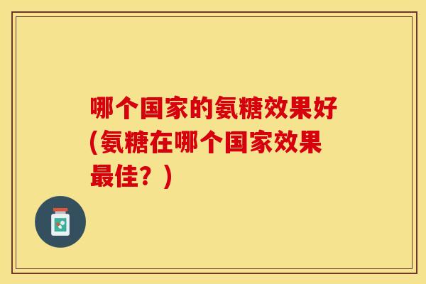 哪个国家的氨糖效果好(氨糖在哪个国家效果最佳？)