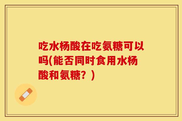 吃水杨酸在吃氨糖可以吗(能否同时食用水杨酸和氨糖？)