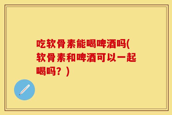 吃软骨素能喝啤酒吗(软骨素和啤酒可以一起喝吗？)
