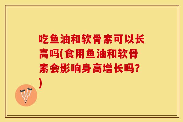 吃鱼油和软骨素可以长高吗(食用鱼油和软骨素会影响身高增长吗?) 吃鱼油和软骨素可以长高吗(食用鱼油和软骨素会影响身高增长吗?)