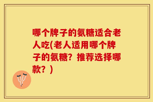 哪个牌子的氨糖适合老人吃(老人适用哪个牌子的氨糖？推荐选择哪款？)