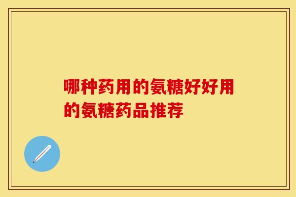 哪种药用的氨糖好好用的氨糖药品推荐