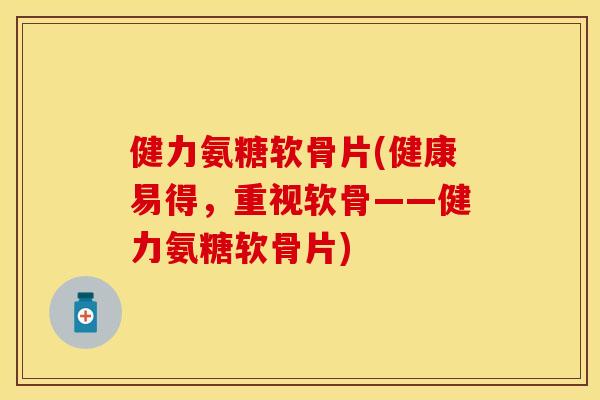 健力氨糖软骨片(健康易得，重视软骨——健力氨糖软骨片)