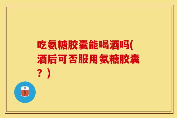 吃氨糖胶囊能喝酒吗(酒后可否服用氨糖胶囊？)