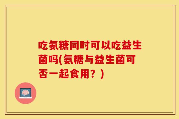 吃氨糖同时可以吃益生菌吗(氨糖与益生菌可否一起食用？)
