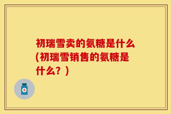 初瑞雪卖的氨糖是什么(初瑞雪销售的氨糖是什么？)