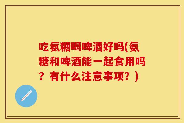 吃氨糖喝啤酒好吗(氨糖和啤酒能一起食用吗？有什么注意事项？)
