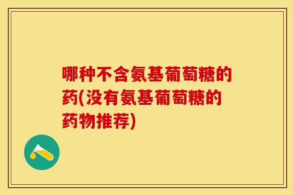 哪种不含氨基葡萄糖的药(没有氨基葡萄糖的药物推荐)