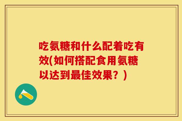 吃氨糖和什么配着吃有效(如何搭配食用氨糖以达到最佳效果？)