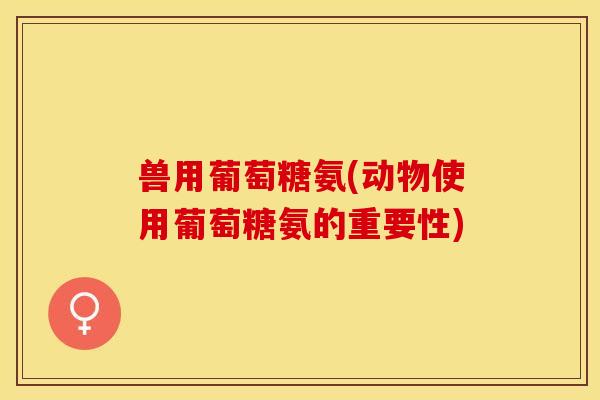 兽用葡萄糖氨(动物使用葡萄糖氨的重要性)