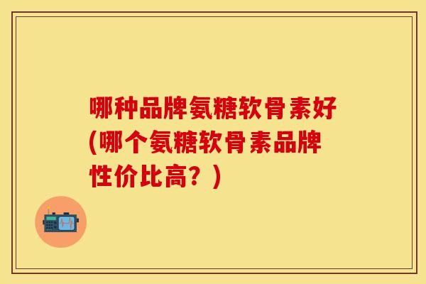哪种品牌氨糖软骨素好(哪个氨糖软骨素品牌性价比高？)
