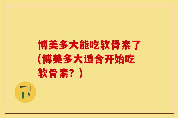 博美多大能吃软骨素了(博美多大适合开始吃软骨素？)