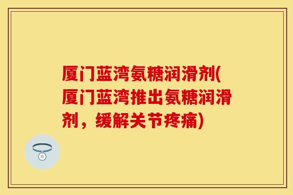 厦门蓝湾氨糖润滑剂(厦门蓝湾推出氨糖润滑剂，缓解关节疼痛)