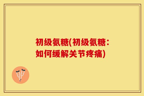 初级氨糖(初级氨糖：如何缓解关节疼痛)