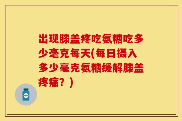 出现膝盖疼吃氨糖吃多少毫克每天(每日摄入多少毫克氨糖缓解膝盖疼痛？)