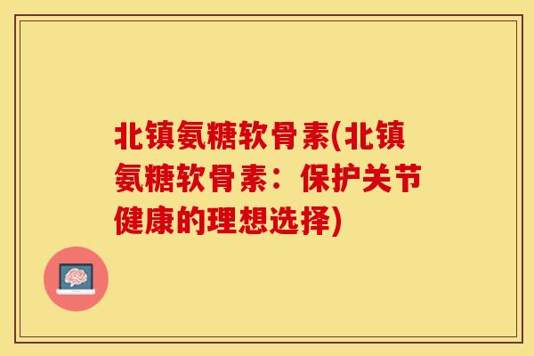 北镇氨糖软骨素(北镇氨糖软骨素：保护关节健康的理想选择)