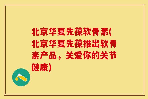 北京华夏先葆软骨素(北京华夏先葆推出软骨素产品，关爱你的关节健康)