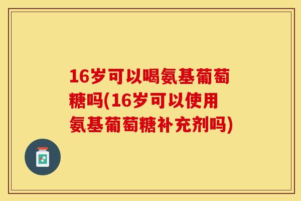 16岁可以喝氨基葡萄糖吗(16岁可以使用氨基葡萄糖补充剂吗)
