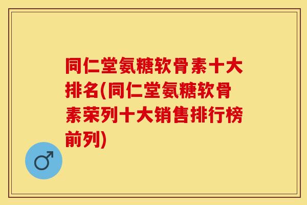 同仁堂氨糖软骨素十大排名(同仁堂氨糖软骨素荣列十大销售排行榜前列)