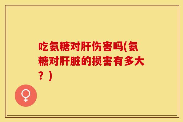 吃氨糖对肝伤害吗(氨糖对肝脏的损害有多大？)