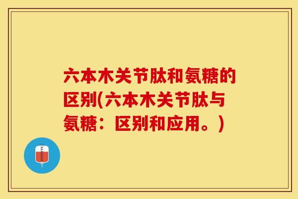 六本木关节肽和氨糖的区别(六本木关节肽与氨糖：区别和应用。)
