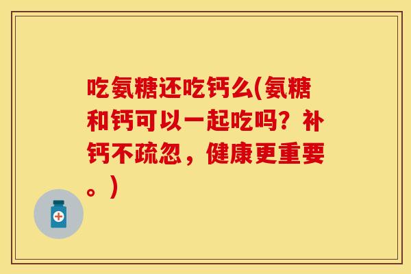 吃氨糖还吃钙么(氨糖和钙可以一起吃吗？补钙不疏忽，健康更重要。)