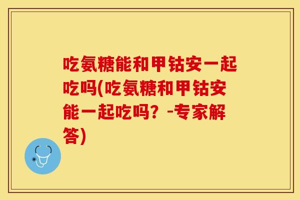 吃氨糖能和甲钴安一起吃吗(吃氨糖和甲钴安能一起吃吗？-专家解答)
