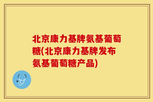 北京康力基牌氨基葡萄糖(北京康力基牌发布氨基葡萄糖产品)
