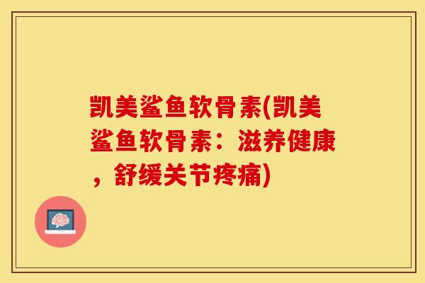 凯美鲨鱼软骨素(凯美鲨鱼软骨素：滋养健康，舒缓关节疼痛)