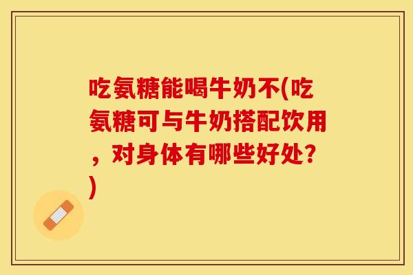 吃氨糖能喝牛奶不(吃氨糖可与牛奶搭配饮用，对身体有哪些好处？)
