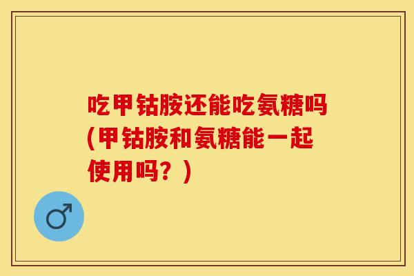 吃甲钴胺还能吃氨糖吗(甲钴胺和氨糖能一起使用吗？)