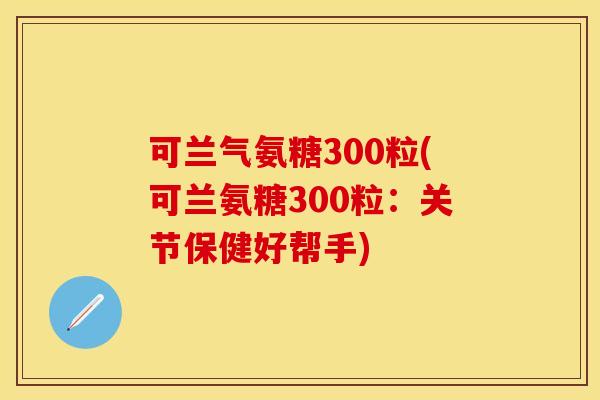 可兰气氨糖300粒(可兰氨糖300粒：关节保健好帮手)