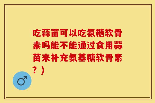 吃蒜苗可以吃氨糖软骨素吗能不能通过食用蒜苗来补充氨基糖软骨素？)