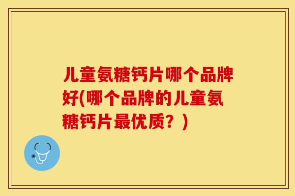 儿童氨糖钙片哪个品牌好(哪个品牌的儿童氨糖钙片最优质？)