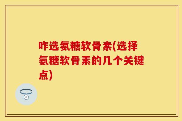 咋选氨糖软骨素(选择氨糖软骨素的几个关键点)