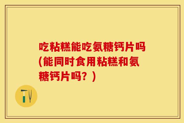 吃粘糕能吃氨糖钙片吗(能同时食用粘糕和氨糖钙片吗?) 吃粘糕能吃氨糖钙片吗(能同时食用粘糕和氨糖钙片吗?)