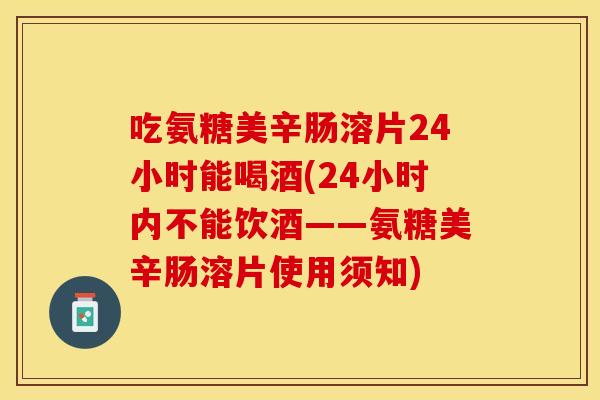 吃氨糖美辛肠溶片24小时能喝酒(24小时内不能饮酒——氨糖美辛肠溶片使用须知) 吃氨糖美辛肠溶片24小时能喝酒(24小时内不能饮酒——氨糖美辛肠溶片使用须知)
