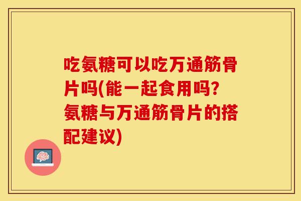 吃氨糖可以吃万通筋骨片吗(能一起食用吗？氨糖与万通筋骨片的搭配建议)