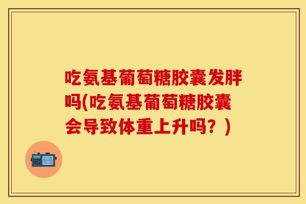 吃氨基葡萄糖胶囊发胖吗(吃氨基葡萄糖胶囊会导致体重上升吗？)