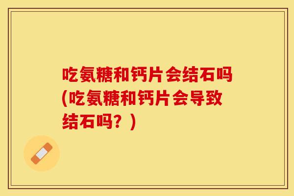 吃氨糖和钙片会结石吗(吃氨糖和钙片会导致结石吗？)