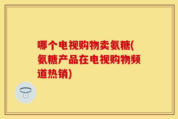 哪个电视购物卖氨糖(氨糖产品在电视购物频道热销) 哪个电视购物卖氨糖(氨糖产品在电视购物频道热销)