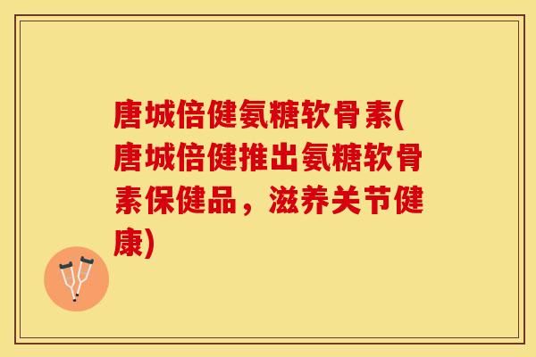 唐城倍健氨糖软骨素(唐城倍健推出氨糖软骨素保健品，滋养关节健康)