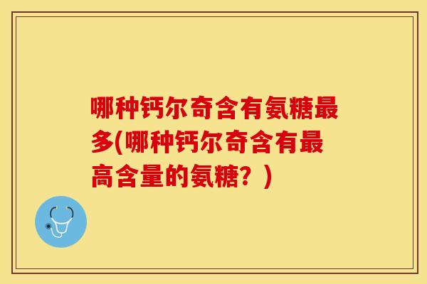 哪种钙尔奇含有氨糖最多(哪种钙尔奇含有最高含量的氨糖？)