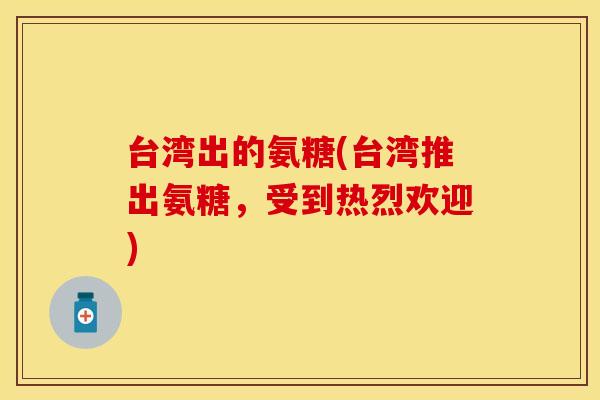 台湾出的氨糖(台湾推出氨糖,受到热烈欢迎) 台湾出的氨糖(台湾推出氨糖,受到热烈欢迎)