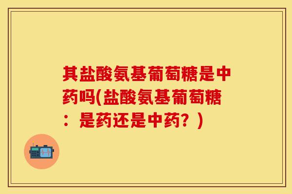 其盐酸氨基葡萄糖是中药吗(盐酸氨基葡萄糖：是药还是中药？)