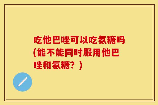 吃他巴唑可以吃氨糖吗(能不能同时服用他巴唑和氨糖？)
