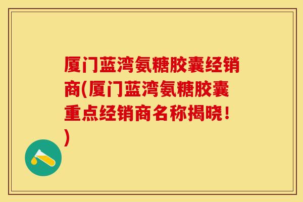 厦门蓝湾氨糖胶囊经销商(厦门蓝湾氨糖胶囊重点经销商名称揭晓！)