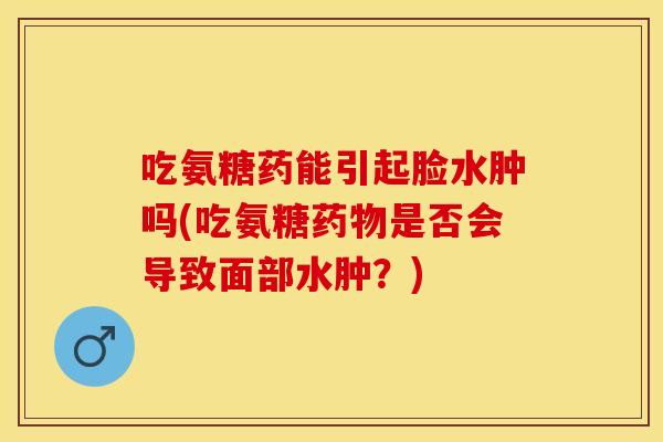吃氨糖药能引起脸水肿吗(吃氨糖是否会导致面部水肿?) 吃氨糖药能引起脸水肿吗(吃氨糖是否会导致面部水肿?)